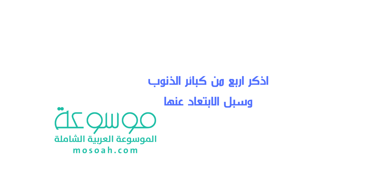 اذكر اربع من كبائر الذنوب وسبل الابتعاد عنها