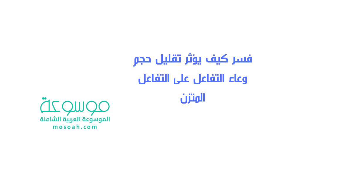 فسر كيف يؤثر تقليل حجم وعاء التفاعل على التفاعل المتزن